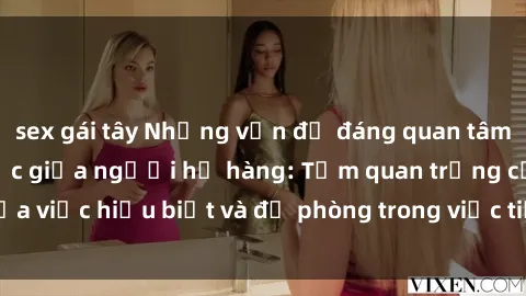 sex gái tây Những vấn đề đáng quan tâm về quan hệ tình dục giữa người họ hàng: Tầm quan trọng của việc hiểu biết và đề phòng trong việc tiếp xúc trong gia đình.