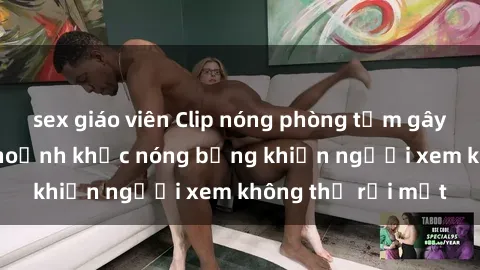sex giáo viên Clip nóng phòng tắm gây sốt: Cận cảnh khoảnh khắc nóng bỏng khiến người xem không thể rời mắt